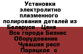 Установки электролитно-плазменного  полирования деталей из Беларуси › Цена ­ 100 - Все города Бизнес » Оборудование   . Чувашия респ.,Порецкое. с.